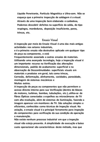 Líquido Penetrante, Partícula Magnética e Ultra-som. Não se
esqueça que a primeira inspecção de soldagem é a visual.
Através de uma inspecção bem elaborada e cuidadosa,
Podemos descobrir defeitos na superfície da solda, do tipo
respingos, mordeduras, deposição Insuficiente, poros,
trincas, etc.
Ensaio Visual
A inspecção por meio do Ensaio Visual é uma das mais antigas
actividades nos setores industriais,
e é o primeiro ensaio não destrutivo aplicado em qualquer tipo
de peça ou componente, e está
Frequentemente associado a outros ensaios de materiais.
Utilizando uma avançada tecnologia, hoje a inspecção visual é
um importante recurso na Verificação das alterações
dimensionais, padrão de acabamento superficial e na
observação de Descontinuidades superficiais visuais em
materiais e produtos em geral, tais como trincas,
Corrosão, deformação, alinhamento, cavidades, porosidade,
montagem de sistemas mecânicos e
Muitos outros.
A inspecção de peças ou componentes que não permitem o
acesso directo interno para sua Verificação (dentro de blocos
de motores, turbinas, bombas, tubulações, etc.), utiliza-se de
fibras Ópticas conectadas a espelhos ou microcâmaras de TV
com alta resolução, além de sistemas de iluminação, fazendo a
imagem aparecer em monitores de TV. São soluções simples e
eficientes, conhecidas como técnicas de inspeção visual. Na
aviação, o ensaio visual é a principal ferramenta para inspeção
de componentes para verificação da sua condição de operação
e manutenção.
Não existe nenhum processo industrial em que a inspeção
visual não esteja presente. A simplicidade de execução e baixo
custo operacional são características deste método, mas que
 