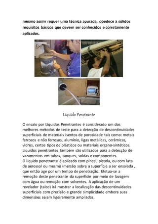 mesmo assim requer uma técnica apurada, obedece a sólidos
requisitos básicos que devem ser conhecidos e corretamente
aplicados.
Líquido Penetrante
O ensaio por Líquidos Penetrantes é considerado um dos
melhores métodos de teste para a detecção de descontinuidades
superficiais de materiais isentos de porosidade tais como: metais
ferrosos e não ferrosos, alumínio, ligas metálicas, cerâmicas,
vidros, certos tipos de plásticos ou materiais organo-sintéticos.
Líquidos penetrantes também são utilizados para a detecção de
vazamentos em tubos, tanques, soldas e componentes.
O líquido penetrante é aplicado com pincel, pistola, ou com lata
de aerossol ou mesmo imersão sobre a superfície a ser ensaiada ,
que então age por um tempo de penetração. Efetua-se a
remoção deste penetrante da superfície por meio de lavagem
com água ou remoção com solventes. A aplicação de um
revelador (talco) irá mostrar a localização das descontinuidades
superficiais com precisão e grande simplicidade embora suas
dimensões sejam ligeiramente ampliadas.
 