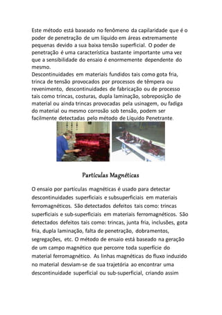 Este método está baseado no fenômeno da capilaridade que é o
poder de penetração de um líquido em áreas extremamente
pequenas devido a sua baixa tensão superficial. O poder de
penetração é uma característica bastante importante uma vez
que a sensibilidade do ensaio é enormemente dependente do
mesmo.
Descontinuidades em materiais fundidos tais como gota fria,
trinca de tensão provocados por processos de têmpera ou
revenimento, descontinuidades de fabricação ou de processo
tais como trincas, costuras, dupla laminação, sobreposição de
material ou ainda trincas provocadas pela usinagem, ou fadiga
do material ou mesmo corrosão sob tensão, podem ser
facilmente detectadas pelo método de Líquido Penetrante.
Partículas Magnéticas
O ensaio por partículas magnéticas é usado para detectar
descontinuidades superficiais e subsuperficiais em materiais
ferromagnéticos. São detectados defeitos tais como: trincas
superficiais e sub-superficiais em materiais ferromagnéticos. São
detectados defeitos tais como: trincas, junta fria, inclusões, gota
fria, dupla laminação, falta de penetração, dobramentos,
segregações, etc. O método de ensaio está baseado na geração
de um campo magnético que percorre toda superfície do
material ferromagnético. As linhas magnéticas do fluxo induzido
no material desviam-se de sua trajetória ao encontrar uma
descontinuidade superficial ou sub-superficial, criando assim
 