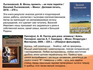 Лыгановский, В. Жизнь прожить – не поле перейти /
Василий Лыгановский. – Минск : Деловая печать,
2019. – 270 с.
Эта книга результат анализа долгой и плодотворной
жизни, работы, контактов с тысячами соотечественников.
Автор не претендует на неопровержимую истину
рассуждений, это сделает сам читатель. Василий
Иванович лишь призывает его задуматься о роли в
собственной жизни, своей семьи, малой и большой
Родины.
Паплаўскі, А. Ф. Пастка для рэха: аповесці / Алесь
Паплаўскі; мастак А. Г. Званароў. – Мінск: Літаратура і
Мастацтва, 2009. – 224 с. – (Лімаўскі фальварак).
Шукаць, каб размінуцца… Знайсці, каб не зразумець…
Жыццё шматграннае і шматколернае, поўнае складанасцяў
і наспадзяванак. Любая выпадковасць, любая неістотная
дробязь можа цалкам перайначыць яго. Прайсці праз
цяжкія выпрабаванні і застацца чалавекам, дакапацца да
свайго існага “Я” і паверыць у сябе – вось якія задачы
стаяць перад лірычнымі героямі прпануемых чытачо твораў.
А зрабіць гэта часам вельмі складана…
 