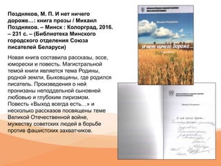Поздняков, М. П. И нет ничего
дороже…: книга прозы / Михаил
Поздняков. – Минск : Колорград, 2016.
– 231 с. – (Библиотека Минского
городского отделения Союза
писателей Беларуси)
Новая книга составила рассказы, эссе,
юморески и повесть. Магистральной
темой книги является тема Родины,
родной земли, Быховщины, где родился
писатель. Произведения о ней
пронизаны неподдельной сыновней
любовью и глубоким лиризмом.
Повесть «Выход всегда есть…» и
несколько рассказов посвящены теме
Великой Отечественной войне,
мужеству советских людей в борьбе
против фашистских захватчиков.
 