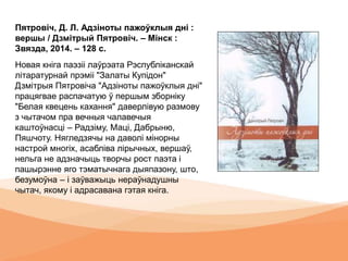 Пятровіч, Д. Л. Адзіноты пажоўклыя дні :
вершы / Дзмітрый Пятровіч. – Мінск :
Звязда, 2014. – 128 с.
Новая кніга паэзіі лаўрэата Рэспубліканскай
літаратурнай прэміі "Залаты Купідон"
Дзмітрыя Пятровіча "Адзіноты пажоўклыя дні"
працягвае распачатую ў першым зборніку
"Белая квецень кахання" даверлівую размову
з чытачом пра вечныя чалавечыя
каштоўнасці – Радзіму, Маці, Дабрыню,
Пяшчоту. Нягледзячы на даволі мінорны
настрой многіх, асабліва лірычных, вершаў,
нельга не адзначыць творчы рост паэта і
пашырэнне яго тэматычнага дыяпазону, што,
безумоўна – і заўважыць нераўнадушны
чытач, якому і адрасавана гэтая кніга.
 