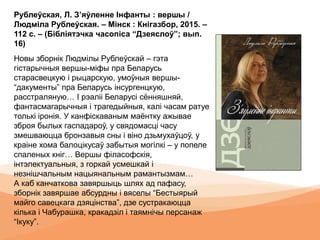 Рублеўская, Л. З’яўленне Інфанты : вершы /
Людміла Рублеўская. – Мінск : Кнігазбор, 2015. –
112 с. – (Бібліятэчка часопіса “Дзеяслоў”; вып.
16)
Новы зборнік Людмілы Рублеўскай – гэта
гістарычныя вершы-міфы пра Беларусь
старасвецкую і рыцарскую, умоўныя вершы-
“дакументы” пра Беларусь інсургенцкую,
расстраляную… I рэаліі Беларусі сённяшняй,
фантасмагарычныя і трагедыйныя, калі часам ратуе
толькі іронія. У канфіскаваным маёнтку ажывае
зброя былых гаспадароў, у свядомасці часу
змешваюцца бронзавыя сны і віно дзьмухаўцоў, у
краіне хома балоцікусаў забытыя могілкі – у попеле
спаленых кніг… Вершы філасофскія,
інтэлектуальныя, з горкай усмешкай і
незнішчальным нацыянальным рамантызмам…
А каб канчаткова завяршыць шлях ад пафасу,
зборнік завяршае абсурдны і вяселы “Бестыярый
майго савецкага дзяцінства”, дзе сустракаюцца
кілька і Чабурашка, кракадзіл і таямнічы персанаж
“Ікуку”.
 