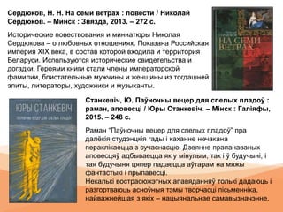 Станкевіч, Ю. Паўночны вецер для спелых пладоў :
раман, аповесці / Юры Станкевіч. – Мінск : Галіяфы,
2015. – 248 с.
Раман “Паўночны вецер для спелых пладоў” пра
далёкія студэнцкія гады і каханне нечакана
пераклікаецца з сучаснасцю. Дзеянне прапанаваных
аповесцяў адбываецца як у мінулым, так і ў будучыні, і
тая будучыня цяпер падаецца аўтарам на мяжы
фантастыкі і прыпавесці.
Некалькі вострасюжэтных апавяданняў толькі дадаюць і
разгортваюць асноўныя тэмы творчасці пісьменніка,
найважнейшая з якіх – нацыянальнае самавызначэнне.
Сердюков, Н. Н. На семи ветрах : повести / Николай
Сердюков. – Минск : Звязда, 2013. – 272 с.
Исторические повествования и миниатюры Николая
Сердюкова – о любовных отношениях. Показана Российская
империя ХIХ века, в состав которой входила и территория
Беларуси. Используются исторические свидетельства и
догадки. Героями книги стали члены императорской
фамилии, блистательные мужчины и женщины из тогдашней
элиты, литераторы, художники и музыканты.
 