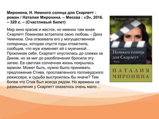 Миронина, Н. Немного солнца для Скарлетт :
роман / Наталия Миронина. – Москва : «Э», 2016.
– 320 с. – (Счастливый билет)
Мир кино красив и жесток, но именно там юная
Скарлетт Ломанова встретила свою любовь – Дика
Чемниза. Она отвоевала его у могущественной
соперницы, которая спустя годы отомстила,
сообщив, что муж изменяет ей с мужчиной…
Проклиная себя, Скарлетт опустилась до слежки за
Диком, но за миг до разоблачения бросила эту
затею. Ее светлая солнечная жизнь покрылась
мраком. Может быть, нужно было принимать
предложение Стива, прославленного голливудского
режиссера, и судьба выстроилась бы иначе? Тем
более что Стив был всегда рядом. Но времени на
размышления у Скарлетт оказалось очень мало…
 