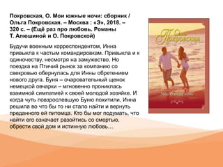 Покровская, О. Мои южные ночи: сборник /
Ольга Покровская. – Москва : «Э», 2018. –
320 с. – (Ещё раз про любовь. Романы
Т. Алюшиной и О. Покровской)
Будучи военным корреспондентом, Инна
привыкла к частым командировкам. Привыкла и к
одиночеству, несмотря на замужество. Но
поездка на Птичий рынок за компанию со
свекровью обернулась для Инны обретением
нового друга. Буня – очаровательный щенок
немецкой овчарки – мгновенно прониклась
взаимной симпатией к своей молодой хозяйке. И
когда чуть повзрослевшую Буню похитили, Инна
решила во что бы то ни стало найти и вернуть
преданного ей питомца. Кто бы мог подумать, что
найти его означает разойтись со смертью,
обрести свой дом и истинную любовь…
 
