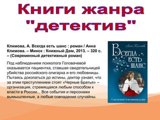Климова, А. Всегда есть шанс : роман / Анна
Климова. – Минск : Книжный Дом, 2013. – 320 с.
– (Современный детективный роман)
Под наблюдением психолога Головачевой
оказывается пациентка, ставшая свидетельницей
убийства российского олигарха и его любовницы.
Пытаясь докопаться до истины, доктор узнает, что
за этим преступлением стоят «Черные Братья» –
организация, стремящаяся любым способом к
власти в России... Все события и персонажи
вымышленные, а любые совпадения случайны.
 
