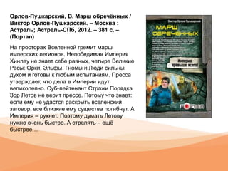 Орлов-Пушкарский, В. Марш обречённых /
Виктор Орлов-Пушкарский. – Москва :
Астрель; Астрель-СПб, 2012. – 381 с. –
(Портал)
На просторах Вселенной гремит марш
имперских легионов. Непобедимая Империя
Хинлау не знает себе равных, четыре Великие
Расы: Орки, Эльфы, Гномы и Люди сильны
духом и готовы к любым испытаниям. Пресса
утверждает, что дела в Империи идут
великолепно. Суб-лейтенант Стражи Порядка
Зор Летов не верит прессе. Потому что знает:
если ему не удастся раскрыть вселенский
заговор, все близкие ему существа погибнут. А
Империя – рухнет. Поэтому думать Летову
нужно очень быстро. А стрелять – ещё
быстрее…
 