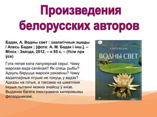 Бадак, А. Водны свет : заалагічныя эцюды
/ Алесь Бадак ; [фота: А. М. Бадак і інш.]. –
Мінск : Звязда, 2012. – н 95 с. – (Усім пра
ўсе)
Гэта пятая кніга папулярнай серыі. Чаму
марская вада салёная? Як спяць рыбы?
Адкуль бяруцца марскія ракавіны? Чаму
вадаплаўныя птушкі не тонуць у вадзе?
Адказы на гэтыя, а таксама на шматлікія
іншыя пытанні можна знайсці ў кнізе.
Выданне багата ілюстравана каляровымы
фотаздымкамі.
 