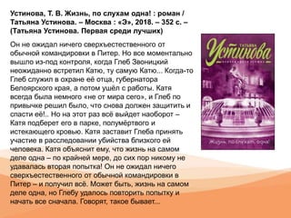Устинова, Т. В. Жизнь, по слухам одна! : роман /
Татьяна Устинова. – Москва : «Э», 2018. – 352 с. –
(Татьяна Устинова. Первая среди лучших)
Он не ожидал ничего сверхъестественного от
обычной командировки в Питер. Но все моментально
вышло из-под контроля, когда Глеб Звоницкий
неожиданно встретил Катю, ту самую Катю... Когда-то
Глеб служил в охране её отца, губернатора
Белоярского края, а потом ушёл с работы. Катя
всегда была немного «не от мира сего», и Глеб по
привычке решил было, что снова должен защитить и
спасти её!.. Но на этот раз всё выйдет наоборот –
Катя подберет его в парке, полумёртвого и
истекающего кровью. Катя заставит Глеба принять
участие в расследовании убийства близкого ей
человека. Катя объяснит ему, что жизнь на самом
деле одна – по крайней мере, до сих пор никому не
удавалась вторая попытка! Он не ожидал ничего
сверхъестественного от обычной командировки в
Питер – и получил всё. Может быть, жизнь на самом
деле одна, но Глебу удалось повторить попытку и
начать все сначала. Говорят, такое бывает...
 