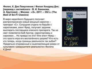Филип, К. Дик Помутнение / Филип Киндред Дик;
[перевод с английского : В. И. Баканова,
А. Круглова]. – Москва : «Э», 2017. – 352 с. (The
Best of Sci-Fi Classics)
В мире недалёкого будущего получает
распространение новый мощный наркотик –
препарат «С». Сотрудник отдела по борьбе с
наркотиками, агент Фред, получает задание
выследить поставщика опасного препарата. Так на
свет появляется Боб Арктор, наркоторговец и
наркоман… Но правда ли это? Или агент Фред –
это просто игра его воспалённого разума? Кто есть
кто теперь, когда границы реальности так зыбки?
Предельно откровенный и ошеломляющий роман от
культового «разрушителя реальности» Филипа
К.Дика!
 