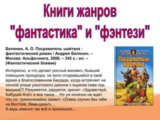Белянин, А. О. Посрамитель шайтана :
фантастический роман / Андрей Белянин. –
Москва: Альфа-книга, 2006. – 342 с.: ил. –
(Фантастический боевик)
Интересно, а что делает рослый москвич, бывший
помощник прокурора, не хило оторвавшийся в своё
время в благословенном Багдаде, когда встречает на
ночной улице узкоглазого джинна с ящиком пива под
мышкой?! Разумеется, радуется, кричит: «Здравствуй,
Бабудай-Ага!» и все такое… Но уж конечно не ждет,
что тот прямолинейно заявит: «Очень скучно без тебя
на Востоке, Лева-джан!»…
А ведь именно так всё и произошло…
 