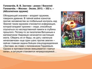 Головачёв, В. В. Застава : роман / Василий
Головачёв. – Москва : Эксмо, 2013. – 352 с. –
(Абсолютное оружие)
Обладающий знанием – владеет оружием,
говорили древние. В тайной войне ксенотов
против человечества за глобальный контроль над
Землей таким оружием становится информация,
которой владеют хроники – люди, способные
спускаться по наследственной памяти в глубины
прошлого. Потому-то за писателем Ватшиным и
математиком Уваровым начинается настоящая
охота. Сберечь их от беды, не дать «зеленым
нечеловечкам» еще один шанс против землян –
сейчас главная задача бойцов спецподразделения
«Застава» во главе с полковником Гордеевым.
Однако в противостояние вмешивается «третья
сила», и ситуация становится непредсказуемой…
 
