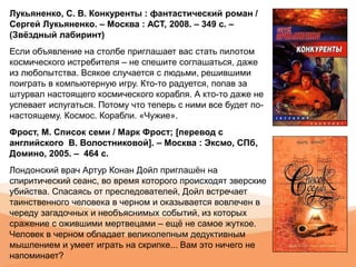 Лукьяненко, С. В. Конкуренты : фантастический роман /
Сергей Лукьяненко. – Москва : АСТ, 2008. – 349 с. –
(Звёздный лабиринт)
Если объявление на столбе приглашает вас стать пилотом
космического истребителя – не спешите соглашаться, даже
из любопытства. Всякое случается с людьми, решившими
поиграть в компьютерную игру. Кто-то радуется, попав за
штурвал настоящего космического корабля. А кто-то даже не
успевает испугаться. Потому что теперь с ними все будет по-
настоящему. Космос. Корабли. «Чужие».
Фрост, М. Список семи / Марк Фрост; [перевод с
английского В. Волостниковой]. – Москва : Эксмо, СПб,
Домино, 2005. – 464 с.
Лондонский врач Артур Конан Дойл приглашён на
спиритический сеанс, во время которого происходят зверские
убийства. Спасаясь от преследователей, Дойл встречает
таинственного человека в черном и оказывается вовлечен в
череду загадочных и необъяснимых событий, из которых
сражение с ожившими мертвецами – ещё не самое жуткое.
Человек в черном обладает великолепным дедуктивным
мышлением и умеет играть на скрипке... Вам это ничего не
напоминает?
 