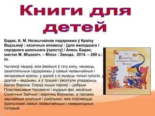 Бадак, А. М. Незвычайнае падарожжа ў Краіну
Ведзьмаў : казачныя аповесці : [для малoдшага і
сярэдняга школьнага ўзросту] / Алесь Бадак;
мастак М. Міцкевіч. – Мінск : Звязда, 2014. – 200 с.:
іл.
Чытачоў твораў, якія ўвайшлі ў гэту кнігу, чакаюць
захапляльныя падарожжы ў самыя незвычайныя і
загадкавыя краіны: у адной з іх жывуць толькі гультаі, у
другой – ведзьмы, а ў трэцяй і ўволгуле уладарыць
Белая Варона. Сярод іншых герояў – добрыя
Пластмасавыя Чалавечкі і мудрыя феі, вясёлыя
Сонечныя Зайчыкі і змрочны Ваўкалак, а таксама
звычайныя хлопчыкі і дзяўчынкі, якія з'яўляюцца
ўдельнікамі самых незвычайнцых і неверагодных
гісторый.
 