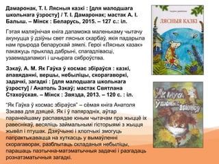 Дамаронак, Т. І. Лясныя казкі : [для малодшага
школьнага ўзросту] / Т. І. Дамаронак; мастак А. І.
Балыш. – Мінск : Беларусь, 2015. – 127 с.: іл.
Гэтая маляўнічая кніга дапаможа маленькаму чытачу
акунуцца ў дзіўны свет лясных скарбаў, якія падарыла
нам прырода беларускай зямлі. Героі «Лясных казак»
пакажуць прыклад дабрыні, спагадлівасці,
узаемадапамогі і шчырага сяброўства.
Зэкаў, А. М. Як Гаўка ў космас збіраўся : казкі,
апавяданні, вершы, небыліцы, скорагаворкі,
задачкі, загадкі : [для малодшага школьнага
ўзросту] / Анатоль Зэкаў; мастак Святлана
Стахоўская. – Мінск : Звязда, 2013. – 120 с. : іл.
“Як Гаўка ў космас збіраўся” – сёмая кніга Анатоля
Зэкава для дзяцей. Як і ў папярэдніх, аўтар
паранейшаму распавядае юным чытачам пра жыццё іх
равеснікаў, весяліць займальнымі гісторыямі з жыцця
жывёл і птушак. Дзяўчынкі і хлопчыкі змогуць
папрактыкавацца на хуткасць у вымаўленні
скорагаворак, разблытаць складаныя небыліцы,
парашаць паэтычна-матэматычныя задачкі і разгадаць
рознатэматычныя загадкі.
 