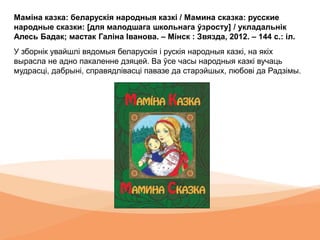Маміна казка: беларускія народныя казкі / Мамина сказка: русские
народные сказки: [для малодшага школьнага ўзросту] / укладальнік
Алесь Бадак; мастак Галіна Іванова. – Мінск : Звязда, 2012. – 144 с.: іл.
У зборнік увайшлі вядомыя беларускія і рускія народныя казкі, на якіх
вырасла не адно пакаленне дзяцей. Ва ўсе часы народныя казкі вучаць
мудрасці, дабрыні, справядлівасці павазе да старэйшых, любові да Радзімы.
 