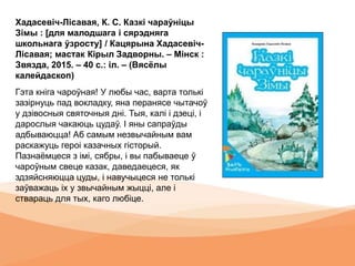 Хадасевіч-Лісавая, К. С. Казкі чараўніцы
Зімы : [для малодшага і сярэдняга
школьнага ўзросту] / Кацярына Хадасевіч-
Лісавая; мастак Кірыл Задворны. – Мінск :
Звязда, 2015. – 40 с.: іл. – (Вясёлы
калейдаскоп)
Гэта кніга чароўная! У любы час, варта толькі
зазірнуць пад вокладку, яна перанясе чытачоў
у дзівосныя святочныя дні. Тыя, калі і дзеці, і
дарослыя чакаюць цудаў. І яны сапраўды
адбываюцца! Аб самым незвычайным вам
раскажуць героі казачных гісторый.
Пазнаёмцеся з імі, сябры, і вы пабываеце ў
чароўным свеце казак, даведаецеся, як
здзяйсняюцца цуды, і навучыцеся не толькі
заўважаць іх у звычайным жыцці, але і
ствараць для тых, каго любіце.
 