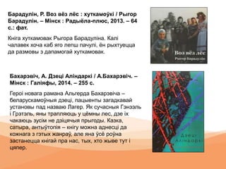 Барадулін, Р. Воз вёз лёс : хуткамоўкі / Рыгор
Барадулін. – Мінск : Радыёла-плюс, 2013. – 64
с.: фат.
Кніга хуткамовак Рыгора Барадуліна. Калі
чалавек хоча каб яго лепш пачулі, ён рыхтуецца
да размовы з дапамогай хуткамовак.
Бахарэвіч, А. Дзеці Аліндаркі / А.Бахарэвіч. –
Мінск : Галіяфы, 2014. – 255 с.
Героі новага рамана Альгерда Бахарэвіча –
беларускамоўныя дзеці, пацыенты загадкавай
установы пад назваю Лагер. Як сучасныя Гэнзэль
і Грэтэль, яны трапляюць у цёмны лес, дзе іх
чакаюць зусім не дзіцячыя прыгоды. Казка,
сатыра, антыўтопія – кнігу можна аднесці да
кожнага з гэтых жанраў, але яна ўсё роўна
застанецца кнігай пра нас, тых, хто жыве тут і
цяпер.
 