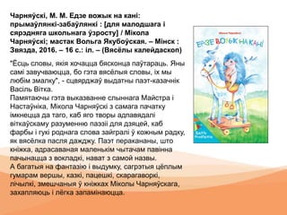 Чарняўскі, М. М. Едзе вожык на кані:
прымаўлянкі-забаўлянкі : [для малодшага і
сярэдняга школьнага ўзросту] / Мікола
Чарняўскі; мастак Вольга Якубоўская. – Мінск :
Звязда, 2016. – 16 с.: іл. – (Вясёлы калейдаскоп)
"Ёсць словы, якія хочацца бясконца паўтараць. Яны
самі завучваюцца, бо гэта вясёлыя словы, іх мы
любім змалку", - сцвярджаў выдатны паэт-казачнік
Васіль Вітка.
Памятаючы гэта выказванне слыннага Майстра і
Настаўніка, Мікола Чарняўскі з самага пачатку
імкнецца да таго, каб яго творы адпавядалі
віткаўскаму разуменню паэзіі для дзяцей, каб
фарбы і гукі роднага слова зайгралі ў кожным радку,
як вясёлка пасля дажджу. Паэт перакананы, што
кніжка, адрасаваная маленькім чытачам павінна
пачынацца з вокладкі, нават з самой назвы.
А багатыя на фантазію і выдумку, сагрэтыя цёплым
гумарам вершы, казкі, пацешкі, скарагаворкі,
лічылкі, змешчаныя ў кніжках Міколы Чарняўскага,
захапляюць і лёгка запамінаюцца.
 