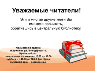 Уважаемые читатели!
Эти и многие другие книги Вы
сможете прочитать,
обратившись в центральную библиотеку.
Ждём Вас по адресу:
аг.Буйничи, ул.Легендарная 10.
Время работы:
понедельник – пятница с 10.00 до 18.30
суббота – с 10.00 до 18.00, без обеда
выходной день – воскресенье
 