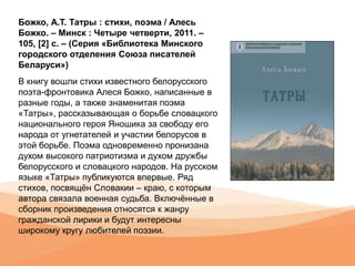 Божко, А.Т. Татры : стихи, поэма / Алесь
Божко. – Минск : Четыре четверти, 2011. –
105, [2] с. – (Серия «Библиотека Минского
городского отделения Союза писателей
Беларуси»)
В книгу вошли стихи известного белорусского
поэта-фронтовика Алеся Божко, написанные в
разные годы, а также знаменитая поэма
«Татры», рассказывающая о борьбе словацкого
национального героя Яношика за свободу его
народа от угнетателей и участии белорусов в
этой борьбе. Поэма одновременно пронизана
духом высокого патриотизма и духом дружбы
белорусского и словацкого народов. На русском
языке «Татры» публикуются впервые. Ряд
стихов, посвящён Словакии – краю, с которым
автора связала военная судьба. Включённые в
сборник произведения относятся к жанру
гражданской лирики и будут интересны
широкому кругу любителей поэзии.
 