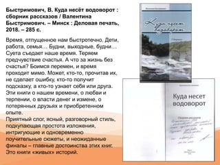 Быстримович, В. Куда несёт водоворот :
сборник рассказов / Валентина
Быстримович. – Минск : Деловая печать,
2018. – 285 с.
Время, отпущенное нам быстротечно. Дети,
работа, семья… Будни, выходные, будни…
Суета съедает наше время. Теряем
предчувствие счастья. А что за жизнь без
счастья? Боимся перемен, и время
проходит мимо. Может, кто-то, прочитав их,
не сделает ошибку, кто-то получит
подсказку, а кто-то узнает себя или друга.
Эти книги о нашем времени, о любви и
терпении, о власти денег и измене, о
потерянных друзьях и приобретенном
опыте.
Приятный слог, ясный, разговорный стиль,
подкупающая простота изложения,
интригующие и одновременно
поучительные сюжеты, и неожиданные
финалы – главные достоинства этих книг.
Это книги «живых» историй.
 