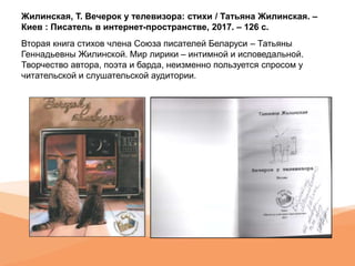 Жилинская, Т. Вечерок у телевизора: стихи / Татьяна Жилинская. –
Киев : Писатель в интернет-пространстве, 2017. – 126 с.
Вторая книга стихов члена Союза писателей Беларуси – Татьяны
Геннадьевны Жилинской. Мир лирики – интимной и исповедальной.
Творчество автора, поэта и барда, неизменно пользуется спросом у
читательской и слушательской аудитории.
 