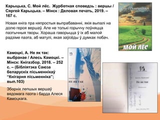 Карыцька, С. Мой лёс. Журботная споведзь : вершы /
Сяргей Карыцька. – Мінск : Деловая печать, 2019. –
167 с.
Новая кніга пра няпростыя выпрабаванні, якія выпалі на
долю героя вершаў. Але не толькі горыччу поўняцца
паэтычныя творы. Хораша гаворыцца ў іх аб малой
радзіме паэта, аб матулі, якая заўсёды ў думках побач.
Камоцкі, А. Не як так:
выбранае / Алесь Камоцкі. –
Мінск: Кнігазбор, 2018. – 252
с. – (Бібліятэка Саюза
беларускіх пісьменнікаў
“Кнігарня пісьменніка”;
вып.103)
Зборнік лепшых вершаў
вядомага паэта і барда Алеся
Камоцкага.
 