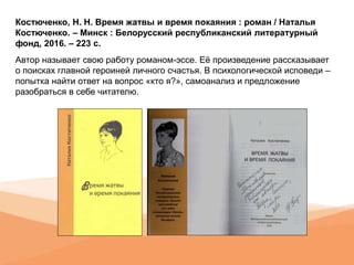 Костюченко, Н. Н. Время жатвы и время покаяния : роман / Наталья
Костюченко. – Минск : Белорусский республиканский литературный
фонд, 2016. – 223 с.
Автор называет свою работу романом-эссе. Её произведение рассказывает
о поисках главной героиней личного счастья. В психологической исповеди –
попытка найти ответ на вопрос «кто я?», самоанализ и предложение
разобраться в себе читателю.
 