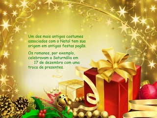 Um dos mais antigos costumes
associados com o Natal tem sua
origem em antigas festas pagãs.
Os romanos, por exemplo,
celebravam a Saturnália em
17 de dezembro com uma
troca de presentes.
 