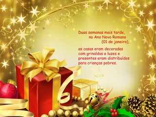 Duas semanas mais tarde,
no Ano Novo Romano
(01 de janeiro),
as casas eram decoradas
com grinaldas e luzes e
presentes eram distribuídos
para crianças pobres.
 