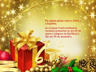 Em alguns países como a Itália e
a Espanha,
as crianças tradicionalmente
recebem presentes no dia 05 de
janeiro (véspera da Epifânia) e
não em 25 de dezembro.
 
