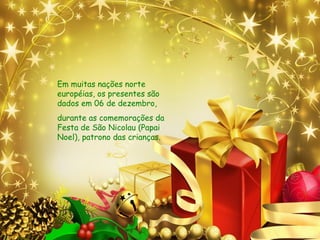 Em muitas nações norte
européias, os presentes são
dados em 06 de dezembro,
durante as comemorações da
Festa de São Nicolau (Papai
Noel), patrono das crianças.
 