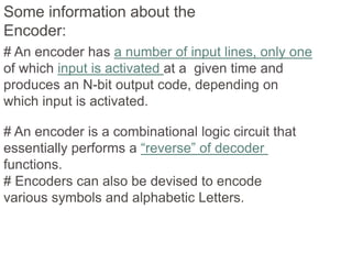 Some information about the 
Encoder: 
# An encoder has a number of input lines, only one 
of which input is activated at a given time and 
produces an N-bit output code, depending on 
which input is activated. 
# An encoder is a combinational logic circuit that 
essentially performs a “reverse” of decoder 
functions. 
# Encoders can also be devised to encode 
various symbols and alphabetic Letters. 
 