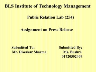 BLS Institute of Technology Management

           Public Relation Lab (254)

       Assignment on Press Release



   Submitted To:           Submitted By:
   Mr. Diwakar Sharma        Ms. Bushra
                            01720502409
 