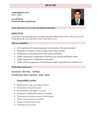 ASSRUDHEEN.M.M
Doha – Qatar
Tel: 55705744
E:mail:asarutmr@gmail.com
6 year experiences in Accounts and administration field
OBJECTIVES
A placement requiring high degree of skill in the field of financial activities where I can use by
strong knowledge and experience of more than Three years.
Skill and capabilities:
• Well experienced in maintaining proper set of accounts, files and documents
• Experience in Journal Vouchers, Ledger and all other accounts.
• Experienced in maintaining day-to-day routine accounting.
• Highly experienced in preparation of Profit & Loss Account and Balance Sheet.
• Highly experienced in Finalization of accounts
• Highly skilled in preparation of miscellaneous reports using MS Word and MS Excel.
Professional experiences:
Accountant (2013 May – Till Date)
Al Sadd Suites Hotel Apartment , Doha - Qatar
Responsibilities include:
• Maintain day to day accounting activities
• Preparation of Journal voucher
• Reconciliation with vendor’s account.
• Preparation of Bank Reconciliation statement
• Preparation of various accounts related reports
• Follow up the payment receivables
• Prepare statement of accounts.
• Finalization of Accounts.
RESUME
 