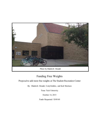 Funding Free Weights
Proposal to add more free weights at The Student Recreation Center
By: Elizabeth Donald, Cody Kimbro, and Kali Morrison
Texas Tech University
October 14, 2015
Funds Requested: $549.60
Photo by Elizabeth Donald
 