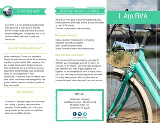 I Am RVABe Safe. Be Seen. Be Fun.
WHO ARE WE?
Why Richmond?
WearIAmRVAgeartopromotesafetyandunity.
HostcommunitybikeridesaroundthecityVolunteer
atIAmRVAevents
Educatecyclistsaboutrulesandlaws.
Makeapositiveimpactonthecommunity
Establishyourselfasaleader
Buildbeneficialrelationships
Sharecommoninterestwithothercyclists
Thetimecommitmentiswhateveryoumakeit!
Whetheryou’recyclingtowork,tothestore,for
exercise,orforleisure­you’realreadydoingyour
part.Whetheryouwanttogetpeopletoride
togetherontheweekendsoronceamonth,that’s
uptoyou.Weonlyaskthatyoupromotesafeand
funridingwhenyoudo.Wemayalsohavean
occasionaleventwherewecoulduseyoursupport.
www.iamrva.com
ScottKeel,President
scott@iamrva.com|804­393­4214
453NorthRidgeRd.
Richmond,VA23229
CONTACT
BECOME AN INFLUENCER
What are the Benefits?
What’s the time commitment?
How Did I Am RVA get Started?
IAmRVAisanon­profitorganizationthat
aimstocreateamorebicyclefriendly
environmentthroughpromotingtheuseof
bicyclesafetygear.Throughtheuseofour
chromehelmet,wehopetounifythe
community.
WhiletravelinginEurope,ourpresident
ScottKeelnoticedmanyofthelocalswearing
agoldenbicyclehelmet.Afterspeakingtoa
fewpeopleaboutwherethehelmetcame
from,helearnedthataprominentmuseum
wassellingthehelmetstoraiseawareness
aboutanissueimportanttotheir
community.Theprofitsfromthehelmetwent
backtothemuseumsfundraisingefforts.The
goldenhelmetbecameauniquesymbolfor
theircommunity.
Richmondisalreadyatight­knitcommunity
andcyclingisgrowingmoreandmore
everyday.Unfortunately,ourcyclistsand
beingassafeastheycouldbe,andthat’s
wherewewouldliketohelp.
 