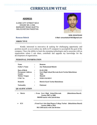 CURRICULUM VITAE
MOB: 03316791432
Ramzan Baloch E-Mail: ramzanbaloch7667@gmail.com
Kindly interested in innovative & seeking for challenging opportunity and
position myself, so as to utilize my skills in IT computer to accomplish the goal of the
company. I have the ability to learn the emerging technologies and to associate with an
organization where I can share, contribute and upgrade my knowledge for the
development of organization.
Name : Ramzan
Father’s Name : Jan Muhammad Baloch
Date of Birth
Permanent Address
Gender
Mother Tongue
: 01-03-1990
: Govt High School Herronk Kech Turbat Balochistan
: Male
: Balochi
CNIC No : 52203-3141183-9
Domicile : District Kech Turbat Balochistan
Nationality : Pakistani
 Metric : From Govt High School Herronk (Balochistan Board)
Session 2007 to 2008
508/850 marks with 2nd division
 ICS : From Govt Atta Shad Degree College Turbat (Balochistan Board)
Session 2008 to 2010
581/1100 marks with 2nd division
ADDRESS
A-ONE CITY STREET NO.8
HOUSE NO. A 594
BARWARY ROAD QUETTA
BALOCHISTAN PAKISTAN
OBJECTIVE
PERSONAL INFORMATION
QUALIFICATION
 