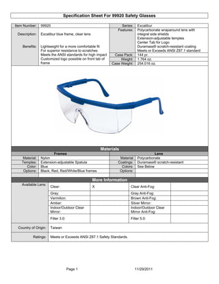 Specification Sheet For 99920 Safety Glasses
Page 1 11/29/2011
Item Number: 99920 Series: Excalibur
Features: Polycarbonate wraparound lens with
integral side shields
Extension-adjustable temples
Center Tab for Logo
Duramass® scratch-resistant coating
Meets or Exceeds ANSI Z87.1 standard
Case Pack: 144 pr.
Weight: 1.764 oz.
Description:
Benefits:
Excalibur blue frame, clear lens
Lightweight for a more comfortable fit
For superior resistance to scratches
Meets the ANSI standards for high impact
Customized logo possible on front tab of
frame Case Weight: 254.016 oz.
Materials
Frames Lens
Material: Nylon Material Polycarbonate
Temples: Extension-adjustable Spatula Coatings: Duramass® scratch-resistant
Color: Blue Colors: See Below
Options: Black, Red, Red/White/Blue frames Options:
More Information
Clear: X Clear Anti-Fog:
Gray: Gray Anti-Fog:
Vermilion: Brown Anti-Fog:
Amber: Silver Mirror:
Indoor/Outdoor Clear
Mirror:
Indoor/Outdoor Clear
Mirror Anti-Fog:
Available Lens:
Filter 3.0: Filter 5.0:
Country of Origin: Taiwan
Ratings: Meets or Exceeds ANSI Z87.1 Safety Standards.
 