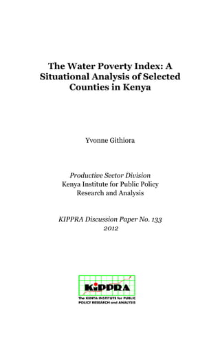 The Water Poverty Index: A
Situational Analysis of Selected
Counties in Kenya
Yvonne Githiora
Productive Sector Division
Kenya Institute for Public Policy
Research and Analysis
KIPPRA Discussion Paper No. 133
2012
 