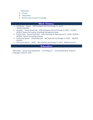 Weaknesses-
• Honesty
• Independent
• Need to refine computer knowledge
Work History
• Grill Master Culvers 1744 Dunlawton Ave, Port Orange, FL, 32127
06/2015-02/2016
• Associate Panera Bread Café 1781 Dunlawton Ave, Port Orange, FL 32127 11/2014-
06/2015 Reason for Leaving: Scheduling/ Management issues
• Kitchen Hand Smyrna Yacht Club 1201 S Riverside Dr, New Smyrna, FL, 32168 02/2014-
06/2014 Reason for Leaving: Seasonal
• Community Service School Way Café 801 Taylor Rd, Port Orange, FL 32127 08/2013-
05/2014
 Community Service JROTC 801 Taylor Rd. Port Orange, FL 32127 08/2013-Current
Education
High School Spruce Creek High School Port Orange, FL Currently Attending Expected
Graduation- May 29th
, 2016
 