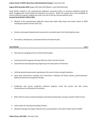 Lindner Center of HOPE, Sibcy House Adult Residential Program- Cincinnati, Ohio
August 2012-December 2014 (August 2012-April 2013 Master’s Level Field Placement)
Social Worker involved in the comprehensive diagnostic assessment within an intensive residential setting for
adults struggling with mental health and substance use concerns. Within this setting, there is the availability of
various treatment programs ranging from acute crisis care to the less intensive wellness visits.
Licensed Social Worker (LSW) in Ohio
• Member of the comprehensive diagnostic clinical team within Sibcy House and Lindner Center of HOPE
reviewing all specifics of each client case.
• Conduct and prepare biopsychosocial assessments to provide input to the interdisciplinary team.
• Formulation, development, and implementation of treatment plans.
Jenna Shersky Page 2
• Planning and managing services to meet treatment goals.
• Coaching and brief supportive therapy offered to clients and their families.
• Comprehensive discharge planning, beginning at the early portion of treatment.
• Facilitate group therapy sessions specializing in the areas of shame and guilt resolution.
• Social work interventions including: crisis intervention, individual and family sessions, psycho-education,
dialectical behavioral and cognitive therapy.
• Collaborate with various residential treatment programs across the country and with various
Interventionists and Educational Consultants.
• Refer clients to various treatment programs internally and externally, ensuring a smooth transfer of care.
• Utilize Avatar for charting and tracking of clients.
• Weekend coverage and support offered to the acute psychiatric units within Lindner Center of HOPE.
Talbert House, 281-CARE - Cincinnati, Ohio
 