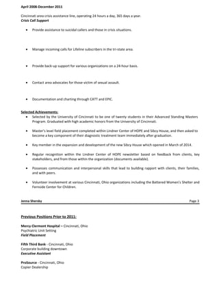 April 2008-December 2011
Cincinnati area crisis assistance line, operating 24 hours a day, 365 days a year.
Crisis Call Support
• Provide assistance to suicidal callers and those in crisis situations.
• Manage incoming calls for Lifeline subscribers in the tri-state area.
• Provide back-up support for various organizations on a 24-hour basis.
• Contact area advocates for those victim of sexual assault.
• Documentation and charting through CATT and EPIC.
Selected Achievements:
• Selected by the University of Cincinnati to be one of twenty students in their Advanced Standing Masters
Program. Graduated with high academic honors from the University of Cincinnati.
• Master’s level field placement completed within Lindner Center of HOPE and Sibcy House, and then asked to
become a key component of their diagnostic treatment team immediately after graduation.
• Key member in the expansion and development of the new Sibcy House which opened in March of 2014.
• Regular recognition within the Lindner Center of HOPE newsletter based on feedback from clients, key
stakeholders, and from those within the organization (documents available).
• Possesses communication and interpersonal skills that lead to building rapport with clients, their families,
and with peers.
• Volunteer involvement at various Cincinnati, Ohio organizations including the Battered Women’s Shelter and
Fernside Center for Children.
Jenna Shersky Page 3
Previous Positions Prior to 2011:
Mercy Clermont Hospital – Cincinnati, Ohio
Psychiatric Unit Setting
Field Placement
Fifth Third Bank - Cincinnati, Ohio
Corporate building downtown
Executive Assistant
ProSource - Cincinnati, Ohio
Copier Dealership
 