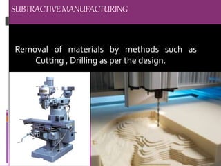 SUBTRACTIVEMANUFACTURING
Removal of materials by methods such as
Cutting , Drilling as per the design.
 