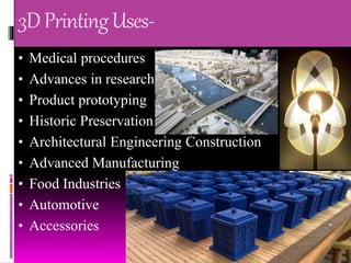 3DPrintingUses-
• Medical procedures
• Advances in research
• Product prototyping
• Historic Preservation
• Architectural Engineering Construction
• Advanced Manufacturing
• Food Industries
• Automotive
• Accessories
 