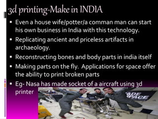 3dprinting-MakeinINDIA
 Even a house wife/potter/a comman man can start
his own business in India with this technology.
 Replicating ancient and priceless artifacts in
archaeology.
 Reconstructing bones and body parts in india itself
 Making parts on the fly. Applications for space offer
the ability to print broken parts
 Eg- Nasa has made socket of a aircraft using 3d
printer
 