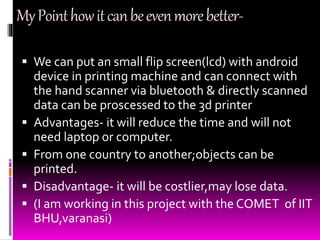 MyPointhowitcanbeevenmorebetter-
 We can put an small flip screen(lcd) with android
device in printing machine and can connect with
the hand scanner via bluetooth & directly scanned
data can be proscessed to the 3d printer
 Advantages- it will reduce the time and will not
need laptop or computer.
 From one country to another;objects can be
printed.
 Disadvantage- it will be costlier,may lose data.
 (I am working in this project with the COMET of IIT
BHU,varanasi)
 