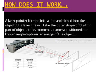 HOW DOES IT WORK….
A laser pointer formed into a line and aimed into the
object, this laser line will take the outer shape of the thin
part of object at this moment a camera positioned at a
known angle captures an image of the object.
 